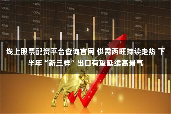 线上股票配资平台查询官网 供需两旺持续走热 下半年“新三样”出口有望延续高景气