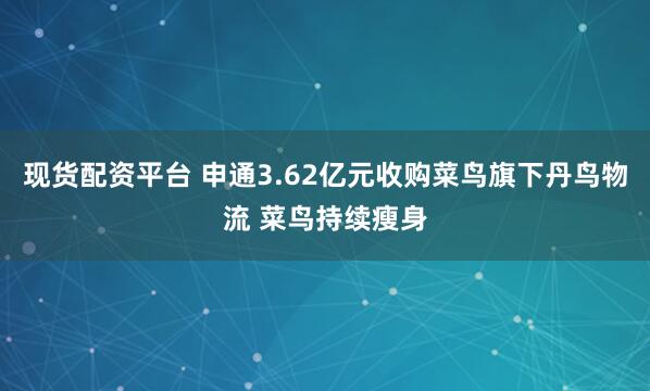 现货配资平台 申通3.62亿元收购菜鸟旗下丹鸟物流 菜鸟持续瘦身