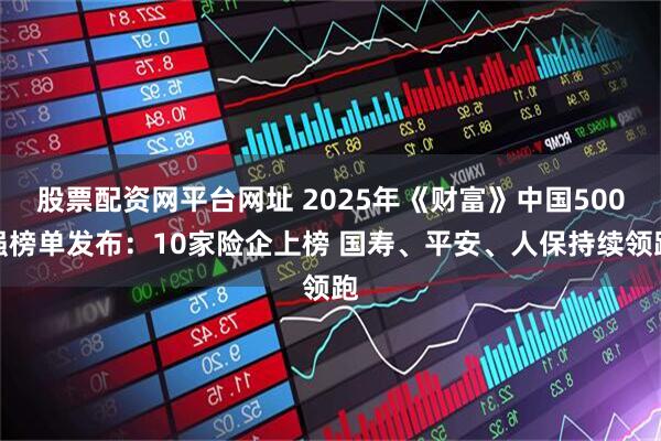 股票配资网平台网址 2025年《财富》中国500强榜单发布：10家险企上榜 国寿、平安、人保持续领跑