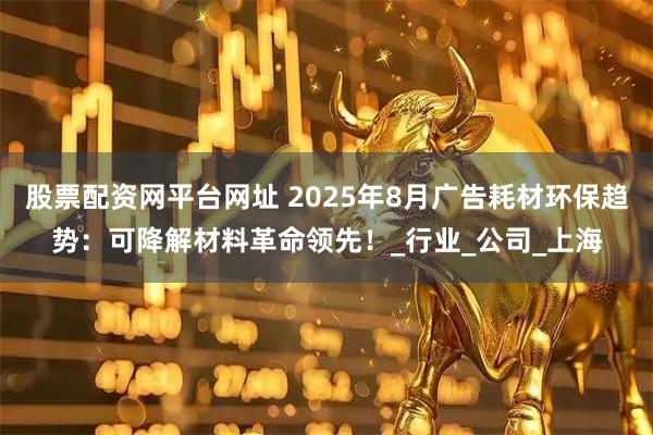 股票配资网平台网址 2025年8月广告耗材环保趋势：可降解材料革命领先！_行业_公司_上海