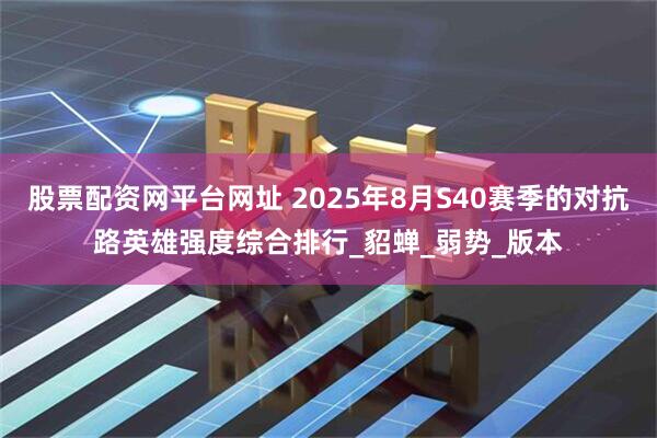 股票配资网平台网址 2025年8月S40赛季的对抗路英雄强度综合排行_貂蝉_弱势_版本