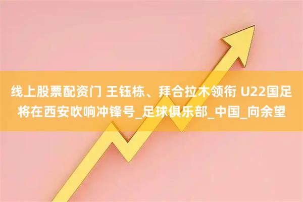 线上股票配资门 王钰栋、拜合拉木领衔 U22国足将在西安吹响冲锋号_足球俱乐部_中国_向余望