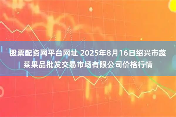 股票配资网平台网址 2025年8月16日绍兴市蔬菜果品批发交易市场有限公司价格行情