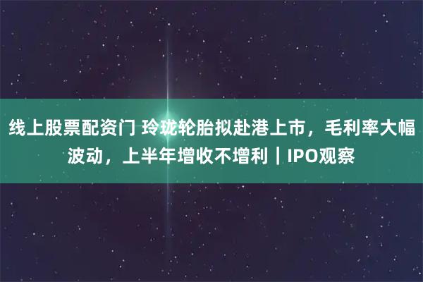线上股票配资门 玲珑轮胎拟赴港上市，毛利率大幅波动，上半年增收不增利｜IPO观察