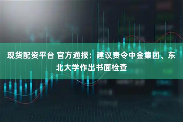 现货配资平台 官方通报：建议责令中金集团、东北大学作出书面检查