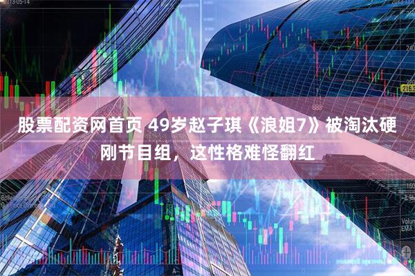 股票配资网首页 49岁赵子琪《浪姐7》被淘汰硬刚节目组，这性格难怪翻红