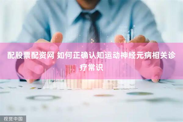 配股票配资网 如何正确认知运动神经元病相关诊疗常识