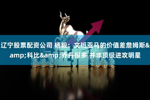辽宁股票配资公司 杨毅：文班亚马的价值差詹姆斯&科比&乔丹很多 并非顶级进攻明星